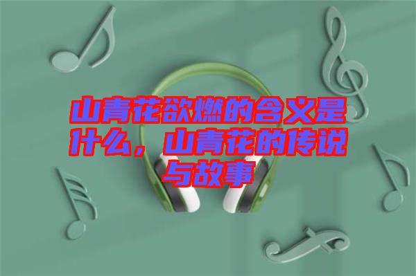 山青花欲燃的含義是什么，山青花的傳說與故事