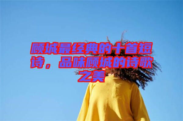 顧城最經(jīng)典的十首短詩，品味顧城的詩歌之美