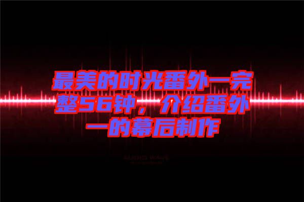 最美的時(shí)光番外一完整56鐘，介紹番外一的幕后制作