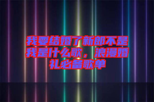 我要結(jié)婚了新郎不是我是什么歌，浪漫婚禮必備歌單