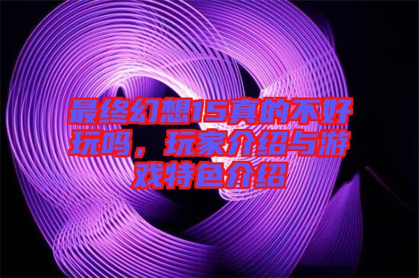 最終幻想15真的不好玩嗎，玩家介紹與游戲特色介紹