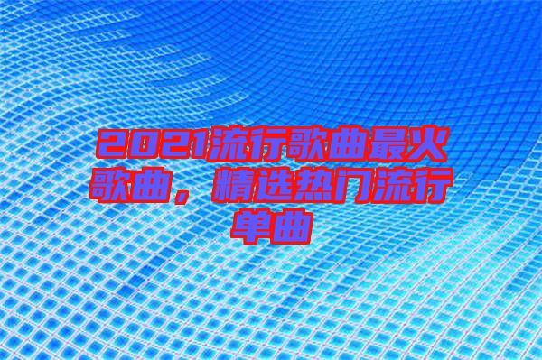 2021流行歌曲最火歌曲，精選熱門(mén)流行單曲