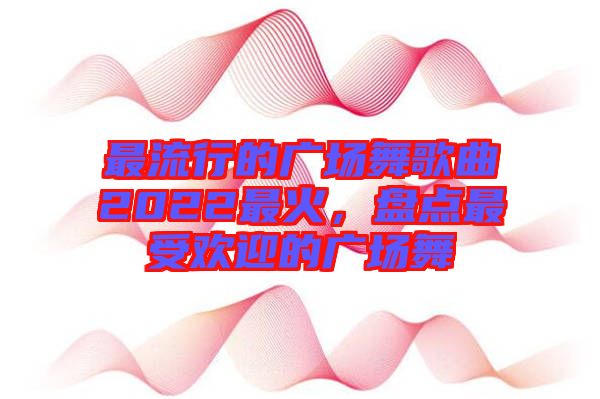 最流行的廣場(chǎng)舞歌曲2022最火，盤(pán)點(diǎn)最受歡迎的廣場(chǎng)舞