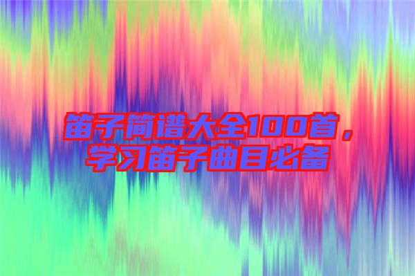 笛子簡(jiǎn)譜大全100首，學(xué)習(xí)笛子曲目必備