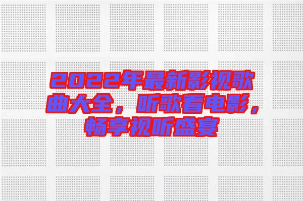 2022年最新影視歌曲大全，聽歌看電影，暢享視聽盛宴
