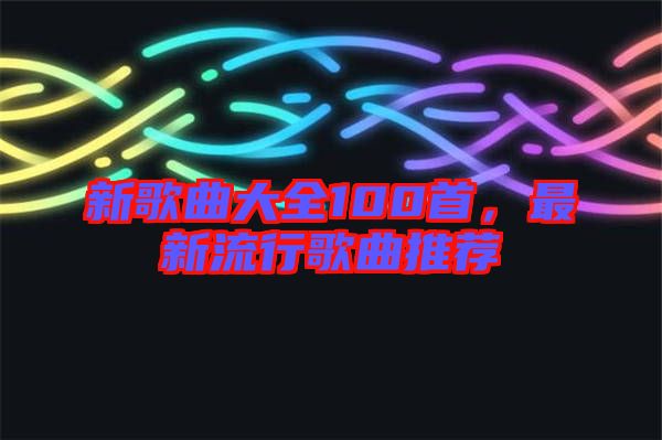 新歌曲大全100首，最新流行歌曲推薦