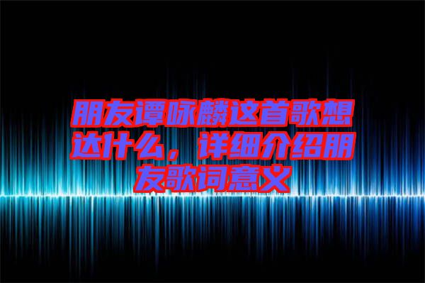 朋友譚詠麟這首歌想達什么，詳細介紹朋友歌詞意義