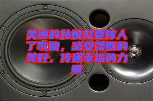 美麗的姑娘就要嫁人了歌曲，感受婚姻的美好，傳遞幸福的力量