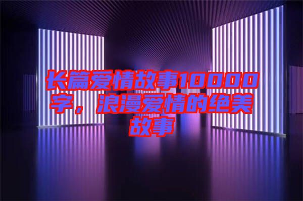 長篇愛情故事10000字，浪漫愛情的絕美故事