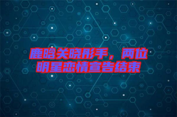 鹿晗關曉彤手，兩位明星戀情宣告結束