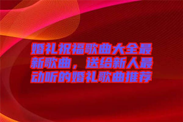 婚禮祝福歌曲大全最新歌曲，送給新人最動(dòng)聽的婚禮歌曲推薦
