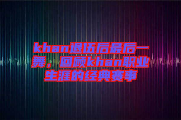 khan退伍后最后一舞，回顧khan職業(yè)生涯的經(jīng)典賽事