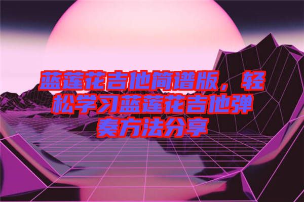 藍(lán)蓮花吉他簡(jiǎn)譜版，輕松學(xué)習(xí)藍(lán)蓮花吉他彈奏方法分享