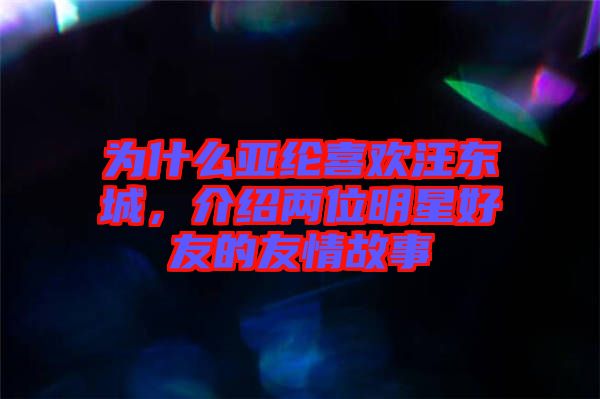 為什么亞綸喜歡汪東城，介紹兩位明星好友的友情故事