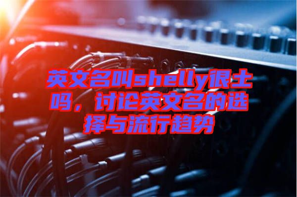英文名叫shelly很土嗎，討論英文名的選擇與流行趨勢