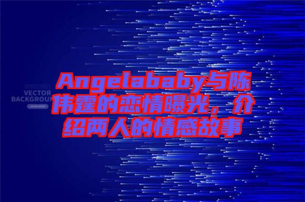 Angelababy與陳偉霆的戀情曝光，介紹兩人的情感故事