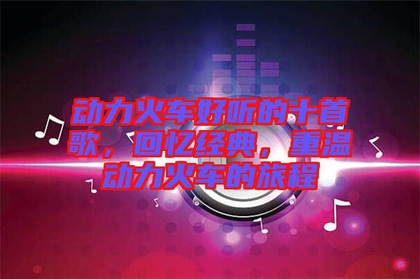 動(dòng)力火車好聽的十首歌，回憶經(jīng)典，重溫動(dòng)力火車的旅程