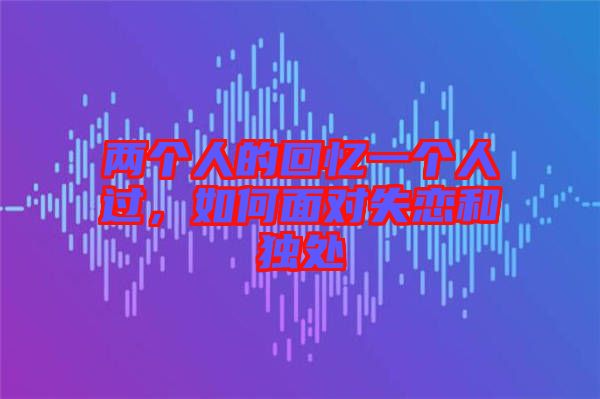 兩個人的回憶一個人過，如何面對失戀和獨處