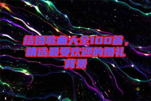 結(jié)婚歌曲大全100首，精選最受歡迎的婚禮背景