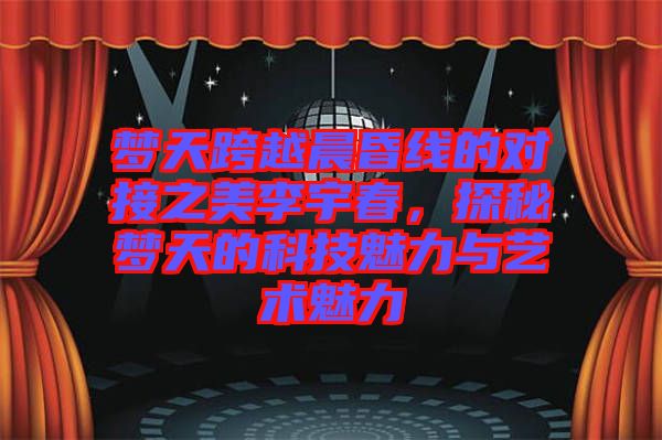 夢天跨越晨昏線的對接之美李宇春，探秘夢天的科技魅力與藝術(shù)魅力