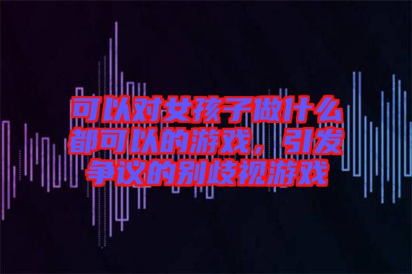 可以對女孩子做什么都可以的游戲，引發(fā)爭議的別歧視游戲