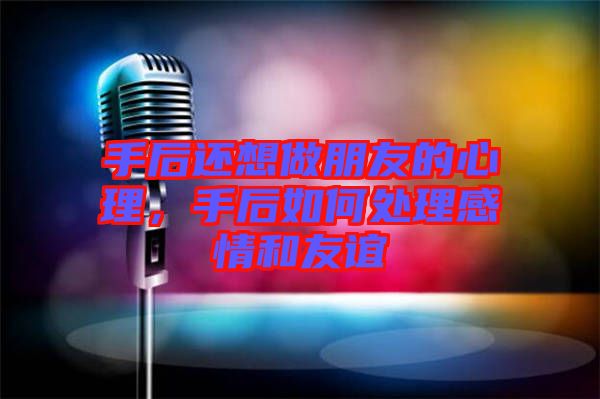手后還想做朋友的心理，手后如何處理感情和友誼