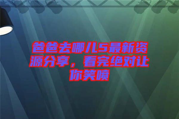 爸爸去哪兒5最新資源分享，看完絕對讓你笑噴