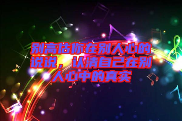 別高估你在別人心的說說，認清自己在別人心中的真實