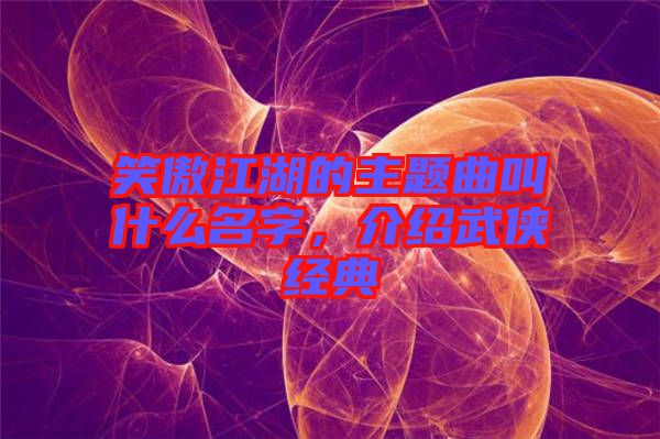 笑傲江湖的主題曲叫什么名字，介紹武俠經典