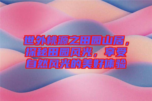 世外桃源之田園山居，探秘田園風(fēng)光，享受自然風(fēng)光的美好體驗(yàn)