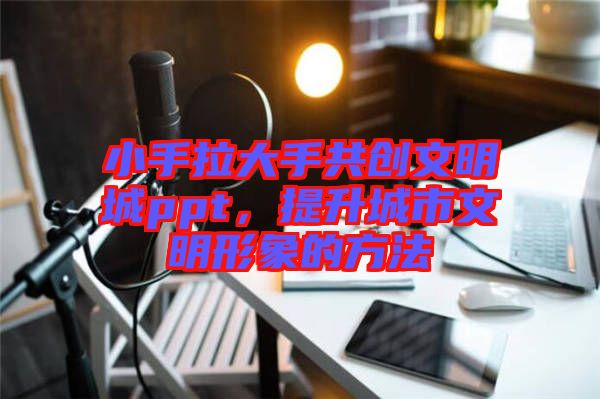 小手拉大手共創(chuàng)文明城ppt，提升城市文明形象的方法