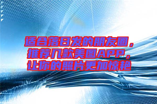 適合落日發(fā)的朋友圈，推薦幾款美圖APP，讓你的照片更加驚艷