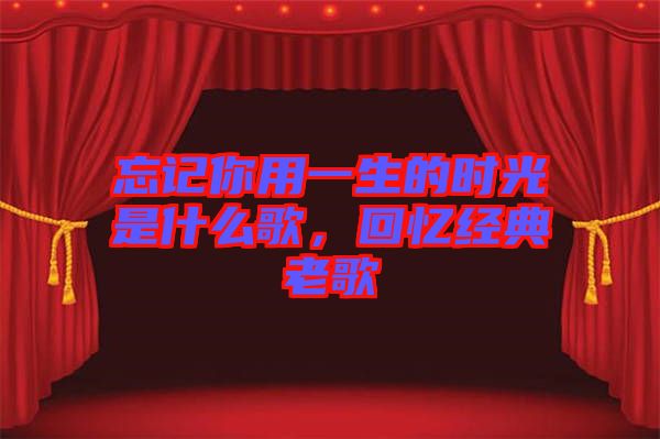 忘記你用一生的時光是什么歌，回憶經(jīng)典老歌