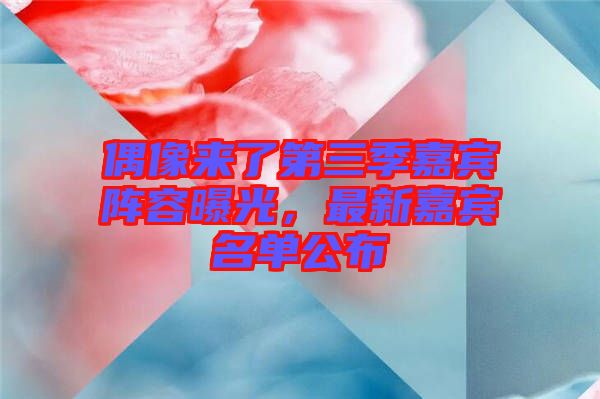 偶像來(lái)了第三季嘉賓陣容曝光，最新嘉賓名單公布