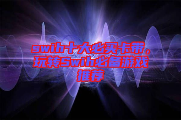 swih十大必買(mǎi)卡帶，玩轉(zhuǎn)Swih必備游戲推薦