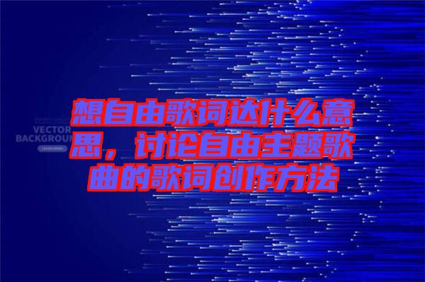 想自由歌詞達(dá)什么意思，討論自由主題歌曲的歌詞創(chuàng)作方法