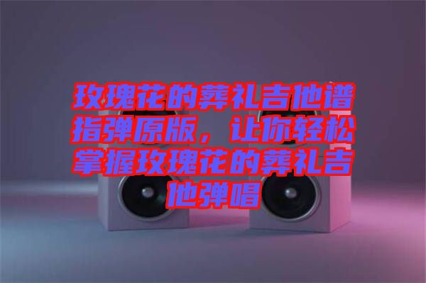 玫瑰花的葬禮吉他譜指彈原版，讓你輕松掌握玫瑰花的葬禮吉他彈唱