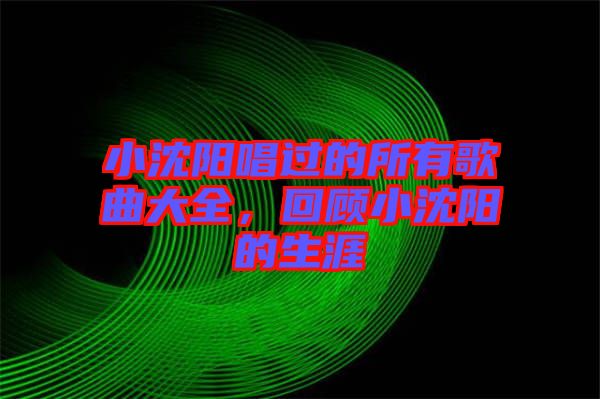 小沈陽唱過的所有歌曲大全，回顧小沈陽的生涯