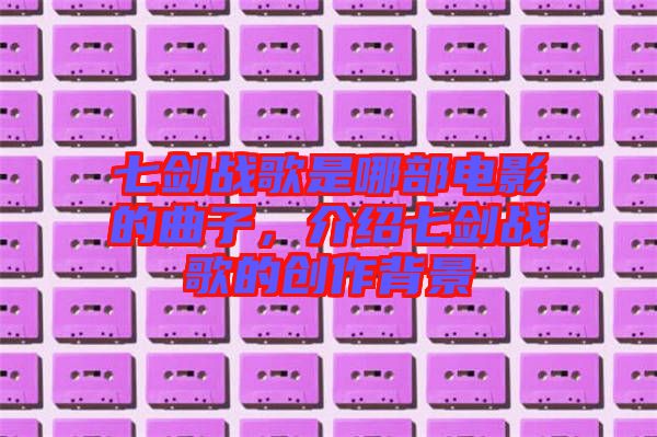 七劍戰(zhàn)歌是哪部電影的曲子，介紹七劍戰(zhàn)歌的創(chuàng)作背景