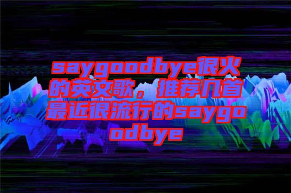 saygoodbye很火的英文歌，推薦幾首最近很流行的saygoodbye
