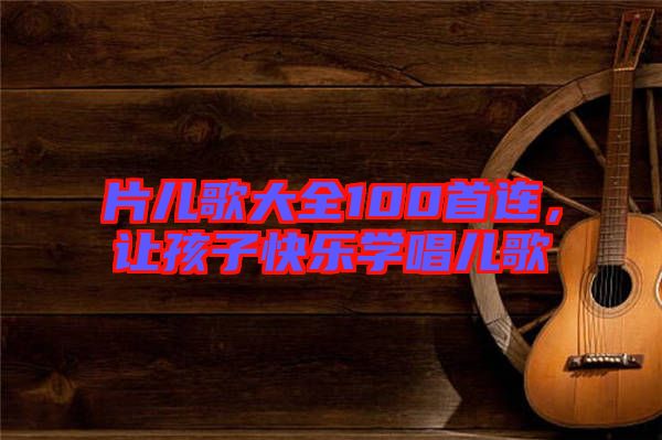 片兒歌大全100首連，讓孩子快樂學唱兒歌