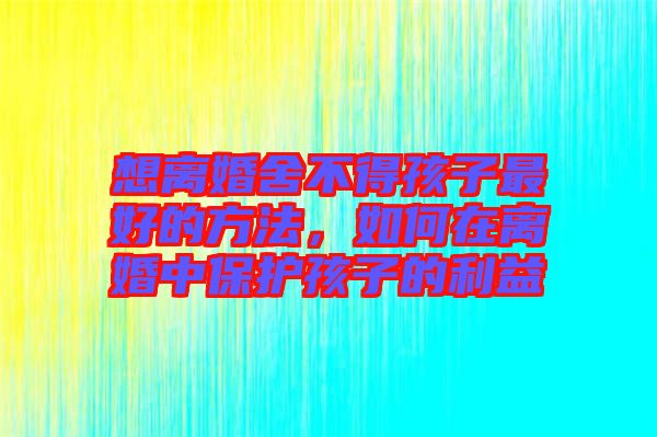 想離婚舍不得孩子最好的方法，如何在離婚中保護(hù)孩子的利益