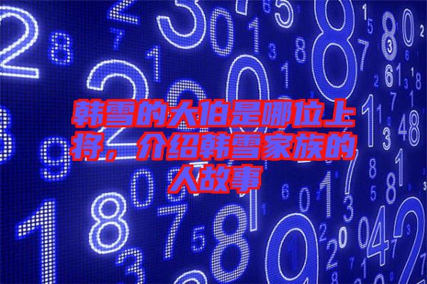 韓雪的大伯是哪位上將，介紹韓雪家族的人故事