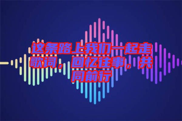 這條路上我們一起走歌詞，回憶往事，共同前行