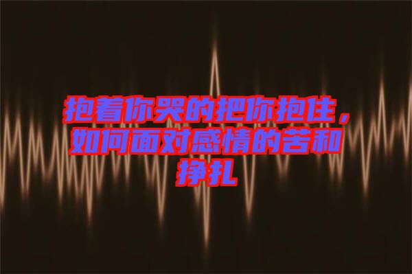 抱著你哭的把你抱住，如何面對感情的苦和掙扎
