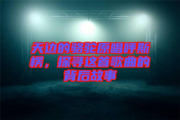天邊的駱駝原唱呼斯楞，探尋這首歌曲的背后故事