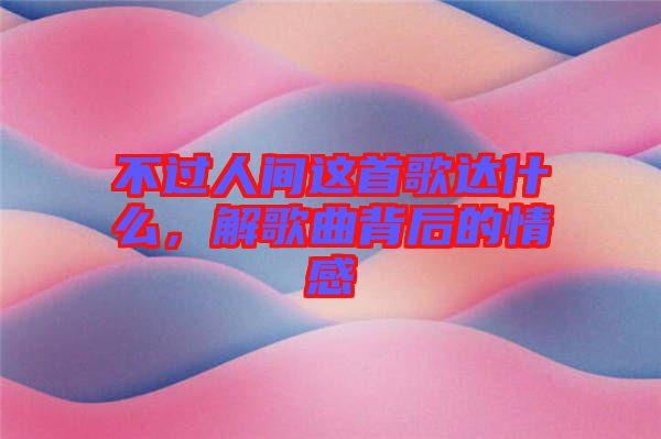 不過人間這首歌達(dá)什么，解歌曲背后的情感