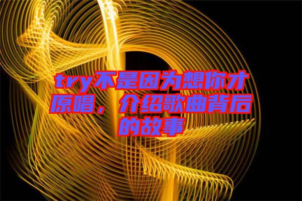 try不是因為想你才原唱，介紹歌曲背后的故事