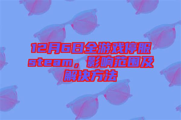 12月6日全游戲停服steam，影響范圍及解決方法