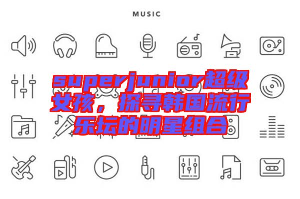 superjunior超級女孩，探尋韓國流行樂壇的明星組合